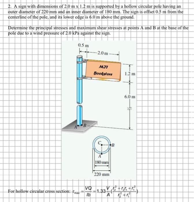 2. A sign with dimensions of 2.0 m x 1.2 m is supported by a hollow circular pole having an
outer diameter of 220 mm and an inner diameter of 180 mm. The sign is offset 0.5 m from the
centerline of the pole, and its lower edge is 6.0 m above the ground.
Determine the principal stresses and maximum shear stresses at points A and B at the base of the
pole due to a wind pressure of 2.0 kPa against the sign.
0.5 m
For hollow circular cross section: max
B
11
VQ
lb
-2.0m
MJT
Bookstore
A
180 mm
220 mm
B
1.33-
1.2 m
6.0 m
3+ (1/2² +₂²₁ +²²2)
A 1²2² +4²2²