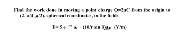 Find the work done in moving a point charge Q=2µC from the origin to
(2, t/4 „7/2), spherical coordinates, in the field:
E= 5 e 4
ar + (10/r sin 0)ag (V/m)

