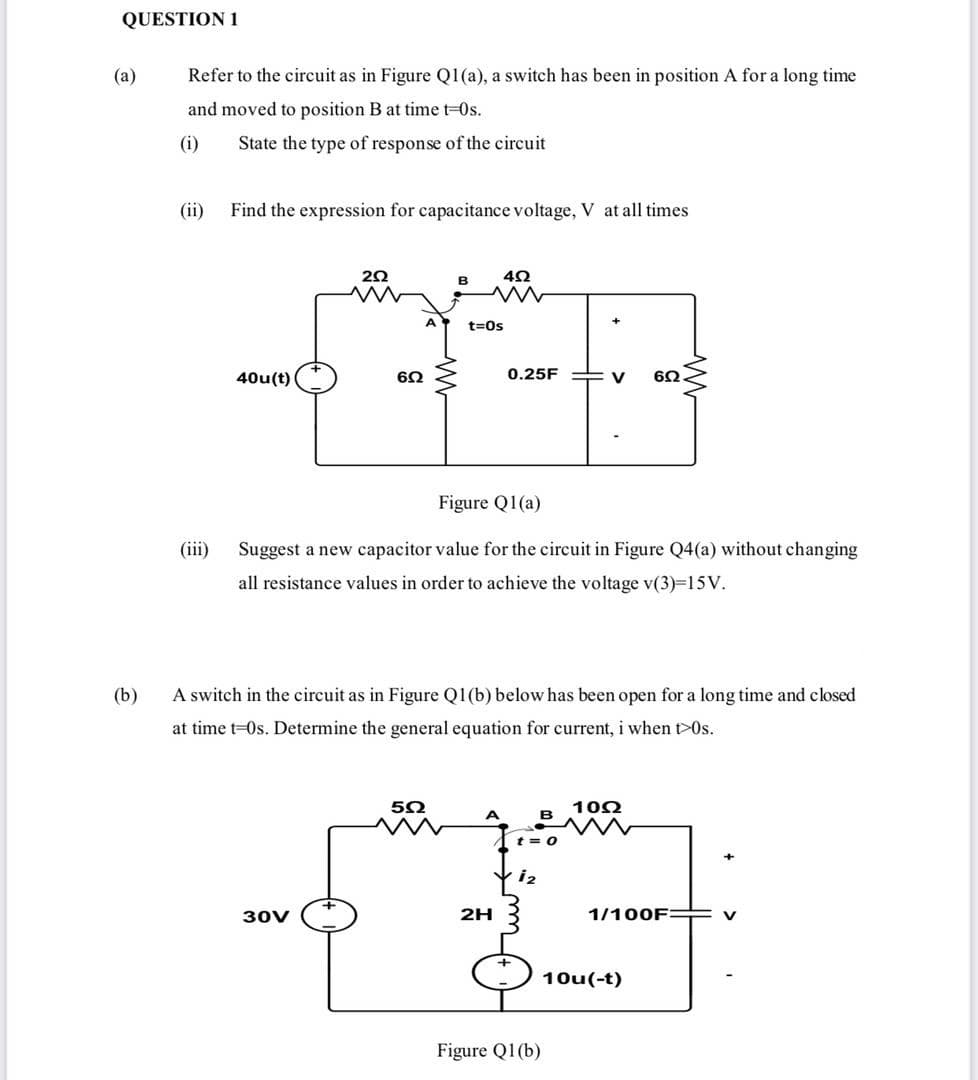 QUESTION 1
(а)
Refer to the circuit as in Figure Q1(a), a switch has been in position A for a long time
and moved to position B at time t-0s.
(i)
State the type of response of the circuit
(ii)
Find the expression for capacitance voltage, V at all times
B
A
t=0s
40u(t)
6Ω
0.25F
6Ω
Figure Q1(a)
(iii)
Suggest a new capacitor value for the circuit in Figure Q4(a) without changing
all resistance values in order to achieve the voltage v(3)-15V.
(b)
A switch in the circuit as in Figure Q1(b) below has been open for a long time and closed
at time t=0s. Determine the general equation for current, i when t>0s.
102
t = 0
i2
30V
2H
1/100F:
V
10u(-t)
Figure Q1(b)
>
