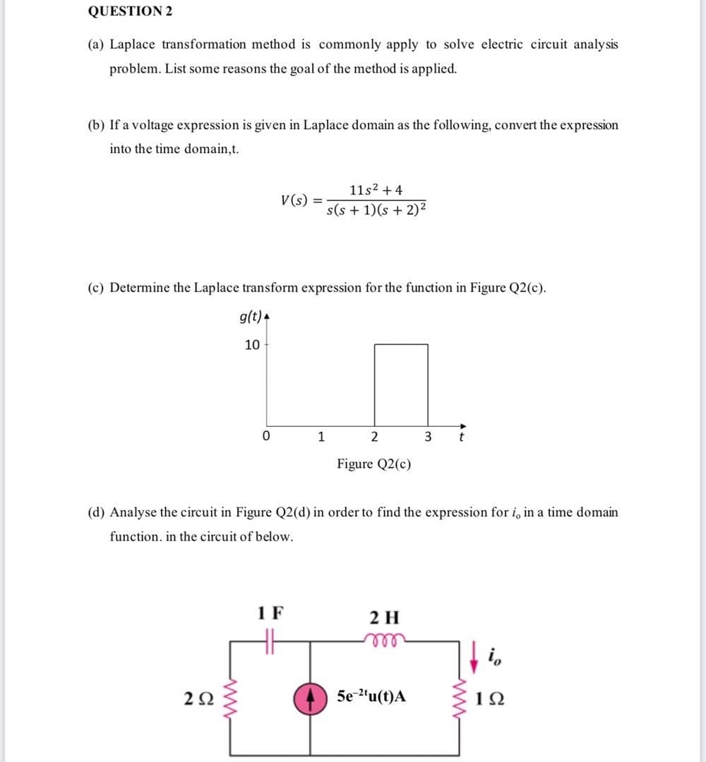 QUESTION 2
(a) Laplace transformation method is commonly apply to solve electric circuit analysis
problem. List some reasons the goal of the method is applied.
(b) If a voltage expression is given in Laplace domain as the following, convert the expression
into the time domain,t.
11s2 + 4
V(s) =
s(s + 1)(s + 2)²
(c) Determine the Laplace transform expression for the function in Figure Q2(c).
g(t) +
10
1
3
t
Figure Q2(c)
(d) Analyse the circuit in Figure Q2(d) in order to find the expression for i, in a time domain
function. in the circuit of below.
1 F
2 H
ll
i,
2Ω
5e-2'u(t)A
10
