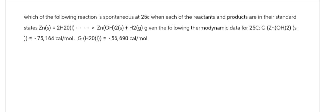 which of the following reaction is spontaneous at 25c when each of the reactants and products are in their standard
states Zn(s) = 2H20(1) - ---> Zn(OH)2(s) + H2(g) given the following thermodynamic data for 25C: G (Zn(OH)2) (s
)) = -75,164 cal/mol. G (H20(1)) = -56,690 cal/mol