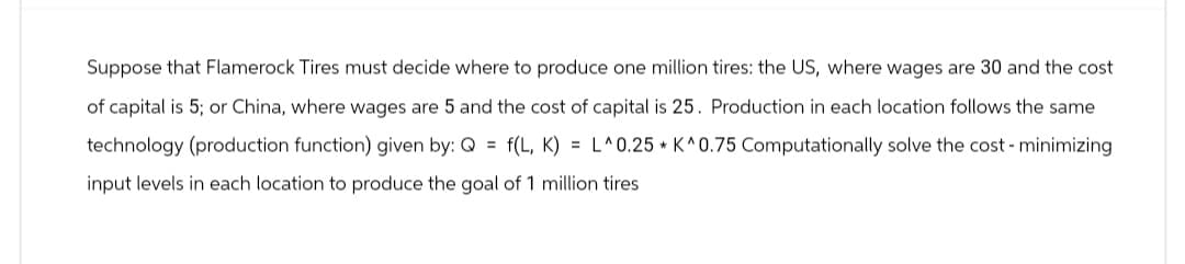 Suppose that Flamerock Tires must decide where to produce one million tires: the US, where wages are 30 and the cost
of capital is 5; or China, where wages are 5 and the cost of capital is 25. Production in each location follows the same
technology (production function) given by: Q = f(L, K) = L^0.25 K^0.75 Computationally solve the cost - minimizing
input levels in each location to produce the goal of 1 million tires