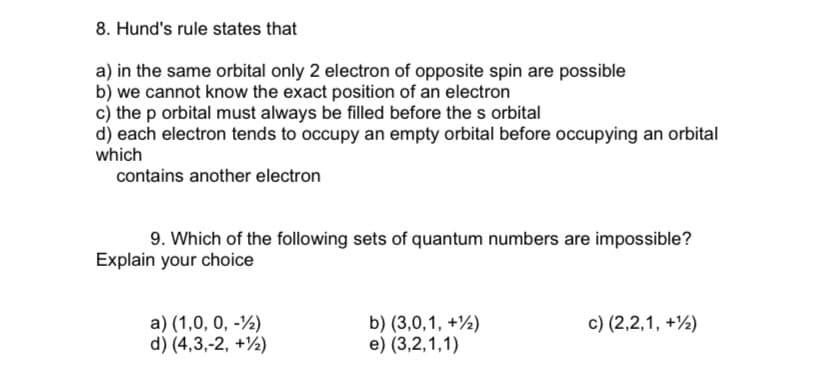 8. Hund's rule states that
a) in the same orbital only 2 electron of opposite spin are possible
b) we cannot know the exact position of an electron
c) the p orbital must always be filled before the s orbital
d) each electron tends to occupy an empty orbital before occupying an orbital
which
contains another electron
9. Which of the following sets of quantum numbers are impossible?
Explain your choice
a) (1,0, 0, -½)
d) (4,3,-2, +½)
b) (3,0,1, +½)
e) (3,2,1,1)
c) (2,2,1, +½)
