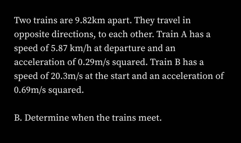 Two trains are 9.82km apart. They travel in
opposite directions, to each other. Train A has a
speed of 5.87 km/h at departure and an
acceleration of 0.29m/s squared. Train B has a
speed of 20.3m/s at the start and an acceleration of
0.69m/s squared.
B. Determine when the trains meet.
