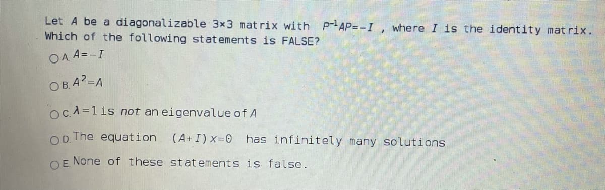 Let A be a diagonalizable 3x3 mat rix with P AP=-I , where I is the identity matrix.
Which of the following statements is FALSE?
O A. A=-I
OB.A2=A
OC.A=1 is not an eigenvalue of A
OD. The equation
(A+I) x=0
has infinitely many solutions
OE None of these statements is false.
