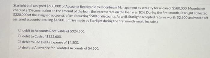 Starlight Ltd. assigned $600,000 of Accounts Receivable to Moonbeam Management as security for a loan of $580,000. Moonbeam
charged a 3% commission on the amount of the loan; the interest rate on the loan was 10%. During the first month, Starlight collected
$320,000 of the assigned accounts, after deducting $500 of discounts. As well, Starlight accepted returns worth $2,600 and wrote off
assigned accounts totalling $4,500. Entries made by Starlight during the first month would include a
O debit to Accounts Receivable of $324,500.
debit to Cash of $322,600.
O debit to Bad Debts Expense of $4,500.
debit to Allowance for Doubtful Accounts of $4,500.