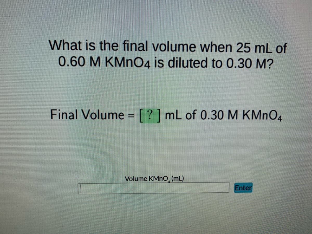 What is the final volume when 25 mL of
0.60 M KMnO4 is diluted to 0.30 M?
Final Volume = [?] mL of 0.30 M KMnO4
Volume KMnO, (mL)
Enter