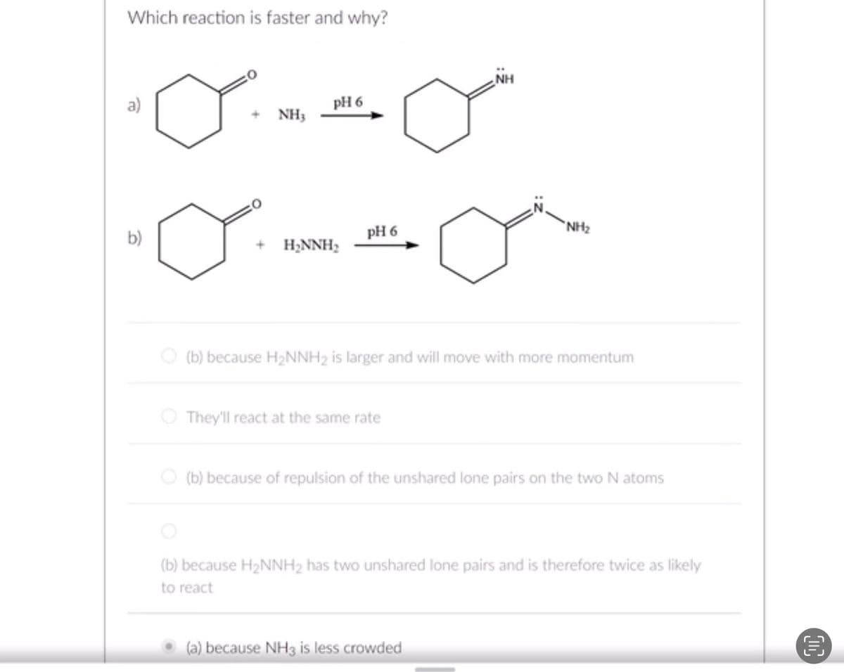 Which reaction is faster and why?
•oo
pH 6
NH3
b)
H₂NNH₂
pH 6
They'll react at the same rate
NH
(b) because H₂NNH2 is larger and will move with more momentum
"NH₂
(b) because of repulsion of the unshared lone pairs on the two N atoms
(a) because NH3 is less crowded
(b) because H₂NNH₂ has two unshared lone pairs and is therefore twice as likely
to react
10