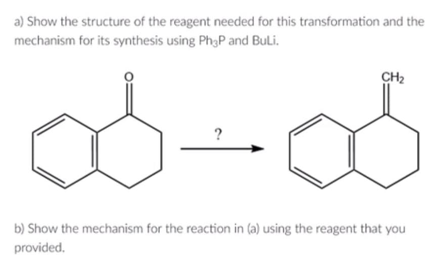 a) Show the structure of the reagent needed for this transformation and the
mechanism for its synthesis using Ph3P and BuLi.
?
CH₂
b) Show the mechanism for the reaction in (a) using the reagent that you
provided.