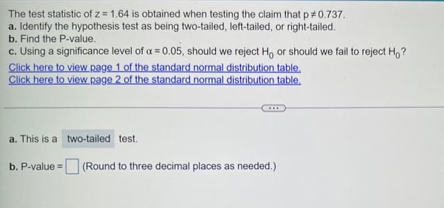 The test statistic of z = 1.64 is obtained when testing the claim that p#0.737.
a. Identify the hypothesis test as being two-tailed, left-tailed, or right-tailed.
b. Find the P-value.
c. Using a significance level of a = 0.05, should we reject H, or should we fail to reject Ho?
Click here to view page 1 of the standard normal distribution table.
Click here to view page 2 of the standard normal distribution table.
a. This is a two-tailed test.
b. P-value=
(Round to three decimal places as needed.)