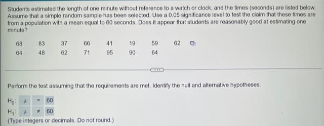 Students estimated the length of one minute without reference to a watch or clock, and the times (seconds) are listed below.
Assume that a simple random sample has been selected. Use a 0.05 significance level to test the claim that these times are
from a population with a mean equal to 60 seconds. Does it appear that students are reasonably good at estimating one
minute?
68
64
83
48
37
62
66
71
41
95
19
90
59
64
62
Perform the test assuming that the requirements are met. Identify the null and alternative hypotheses.
Hoi
= 60
H₁: H
#60
(Type integers or decimals. Do not round.)