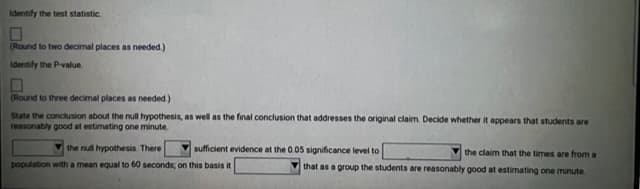 Identify the test statistic
(Round to two decimal places as needed.)
Identify the P-value.
(Round to three decimal places as needed.)
State the conclusion about the null hypothesis, as well as the final conclusion that addresses the original claim. Decide whether it appears that students are
reasonably good at estimating one minute.
sufficient evidence at the 0.05 significance level to
the null hypothesis. There
population with a mean equal to 60 seconds, on this basis it
the claim that the times are from a
that as a group the students are reasonably good at estimating one minute