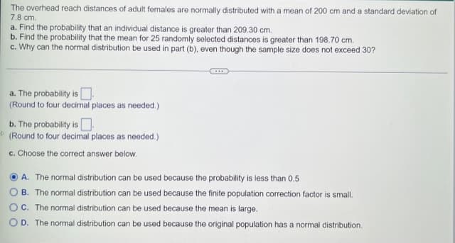 The overhead reach distances of adult females are normally distributed with a mean of 200 cm and a standard deviation of
7.8 cm.
a. Find the probability that an individual distance is greater than 209.30 cm.
b. Find the probability that the mean for 25 randomly selected distances is greater than 198.70 cm.
c. Why can the normal distribution be used in part (b), even though the sample size does not exceed 30?
a. The probability is
(Round to four decimal places as needed.)
b. The probability is
(Round to four decimal places as needed.)
c. Choose the correct answer below.
A. The normal distribution can be used because the probability is less than 0.5
B. The normal distribution can be used because the finite population correction factor is small.
C. The normal distribution can be used because the mean is large.
OD. The normal distribution can be used because the original population has a normal distribution.