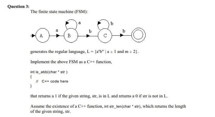 Question 3:
The finite state machine (FSM):
A
В
C
generates the regular language, L = {a"b" | a 2 1 and m 2 2}.
Implement the above FSM as a C++ function,
int is_abb(char * str )
{
II C++ code here
}
that returns a 1 if the given string, str, is in L and returns a 0 if str is not in L.
Assume the existence of a C++ function, int str_len(char str), which returns the length
of the given string, str.
