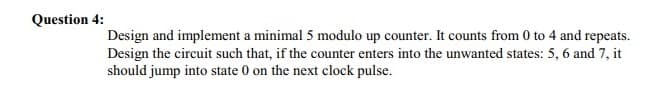 Question 4:
Design and implement a minimal 5 modulo up counter. It counts from 0 to 4 and repeats.
Design the circuit such that, if the counter enters into the unwanted states: 5, 6 and 7, it
should jump into state 0 on the next clock pulse.
