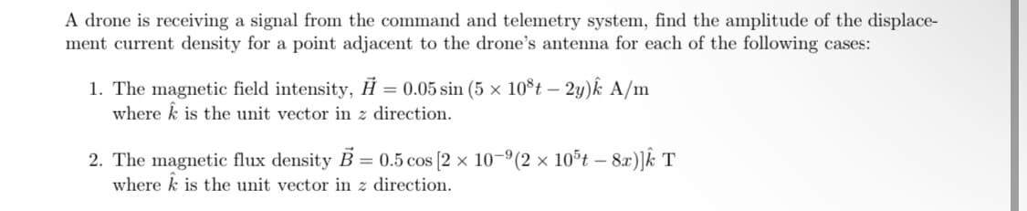A drone is receiving a signal from the command and telemetry system, find the amplitude of the displace-
ment current density for a point adjacent to the drone's antenna for each of the following cases:
1. The magnetic field intensity, H = 0.05 sin (5 × 108t - 2y)k A/m
where is the unit vector in z direction.
2. The magnetic flux density B = 0.5 cos [2 × 10-⁹(2 × 10³t – 8x)]Â T
where k is the unit vector in z direction.