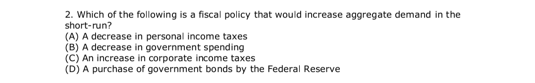 2. Which of the following is a fiscal policy that would increase aggregate demand in the
short-run?
(A) A decrease in personal income taxes
(B) A decrease in government spending
(C) An increase in corporate income taxes
(D) A purchase of government bonds by the Federal Reserve