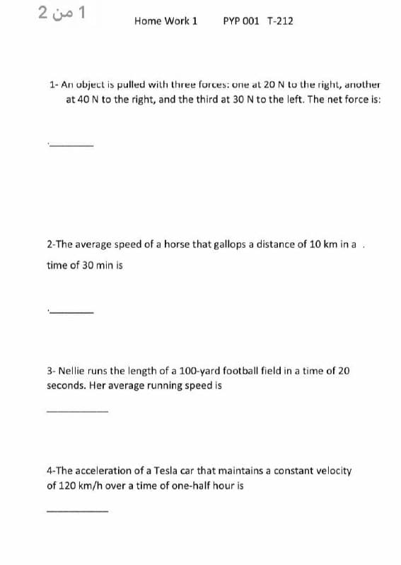 1 من 2
Home Work 1
PYP 001 T-212
1- An object is pulled with three forces: one at 20 N to the right, another
at 40 N to the right, and the third at 30N to the left. The net force is:
2-The average speed of a horse that gallops a distance of 10 km in a .
time of 30 min is
3- Nellie runs the length of a 100-yard football field in a time of 20
seconds. Her average running speed is
4-The acceleration of a Tesla car that maintains a constant velocity
of 120 km/h over a time of one-half hour is
