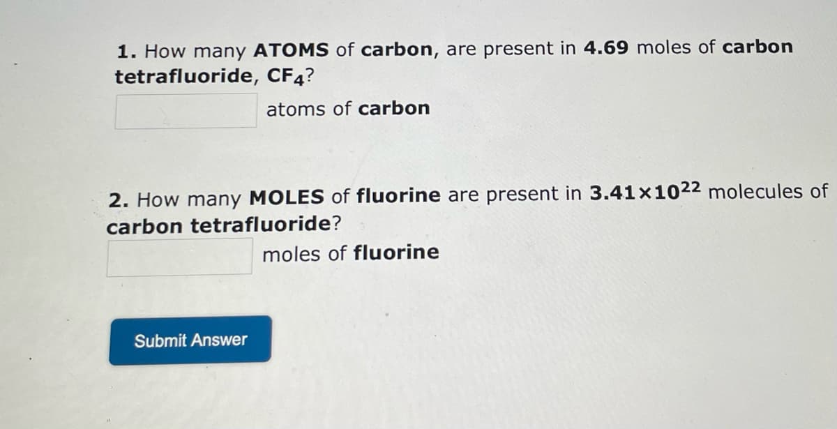1. How many ATOMS of carbon, are present in 4.69 moles of carbon
tetrafluoride, CF4?
atoms of carbon
2. How many MOLES of fluorine are present in 3.41x1022 molecules of
carbon tetrafluoride?
moles of fluorine
Submit Answer