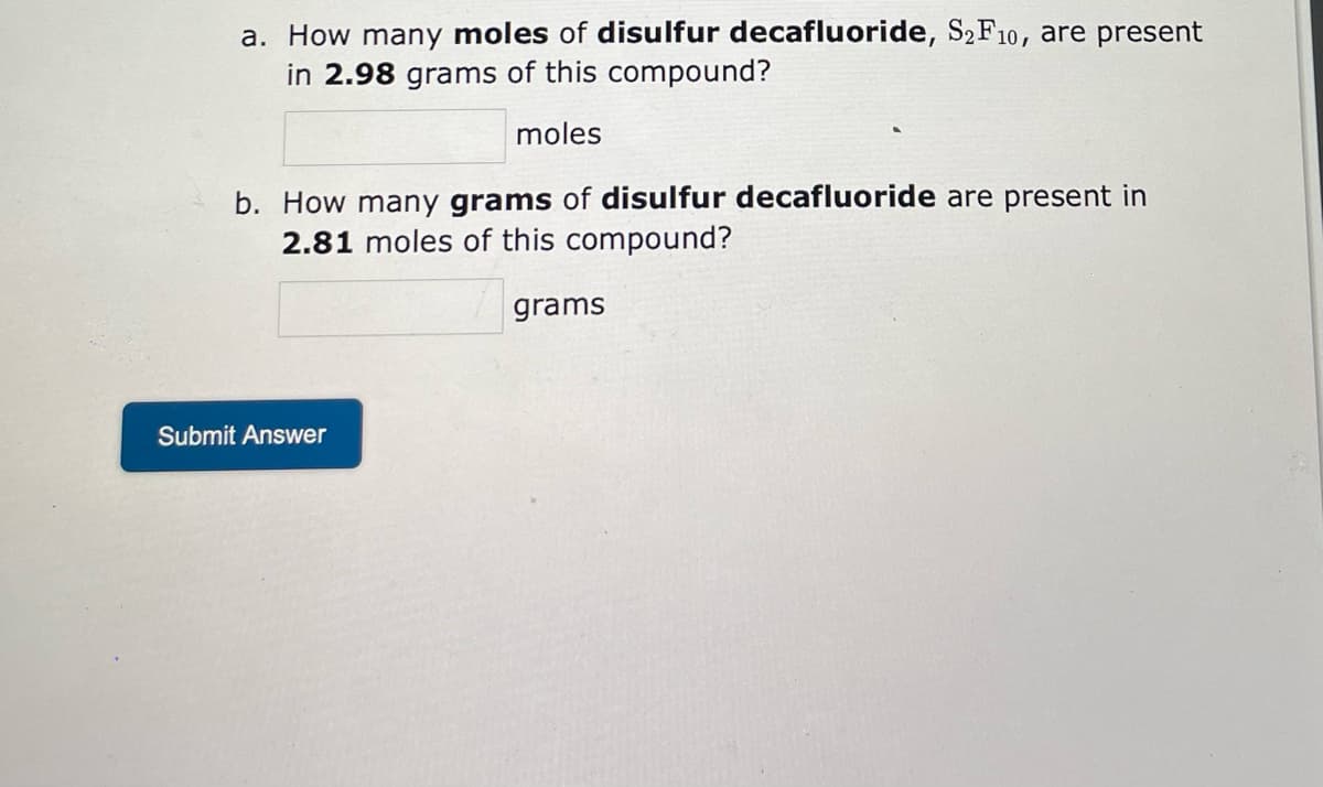 a. How many moles of disulfur decafluoride, S₂F10, are present
in 2.98 grams of this compound?
moles
b. How many grams of disulfur decafluoride are present in
2.81 moles of this compound?
grams
Submit Answer