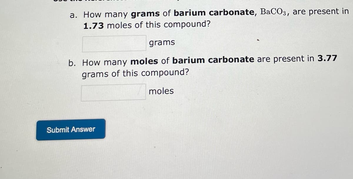 a. How many grams of barium carbonate, BaCO3, are present in
1.73 moles of this compound?
grams
b. How many moles of barium carbonate are present in 3.77
grams of this compound?
moles
Submit Answer