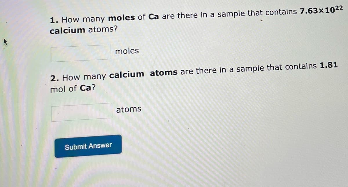 1. How many moles of Ca are there in a sample that contains 7.63x10²²
calcium atoms?
moles
2. How many calcium atoms are there in a sample that contains 1.81
mol of Ca?
atoms
Submit Answer