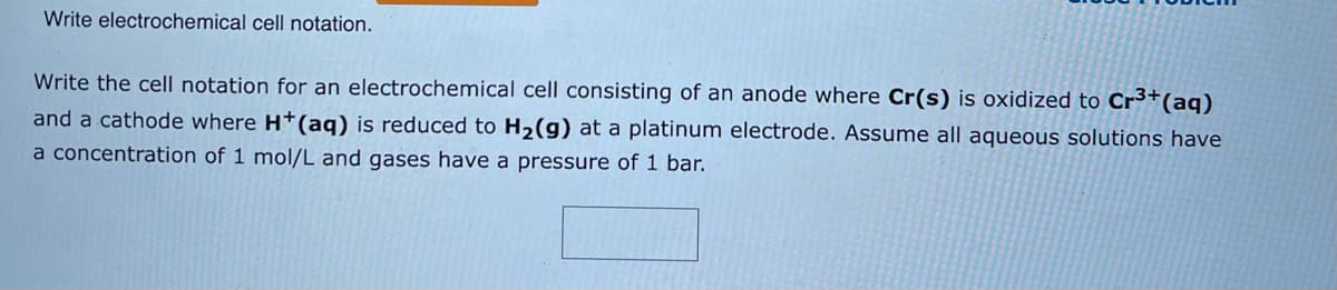 Write electrochemical cell notation.
Write the cell notation for an electrochemical cell consisting of an anode where Cr(s) is oxidized to Cr³+ (aq)
and a cathode where H+ (aq) is reduced to H₂(g) at a platinum electrode. Assume all aqueous solutions have
a concentration of 1 mol/L and gases have a pressure of 1 bar.