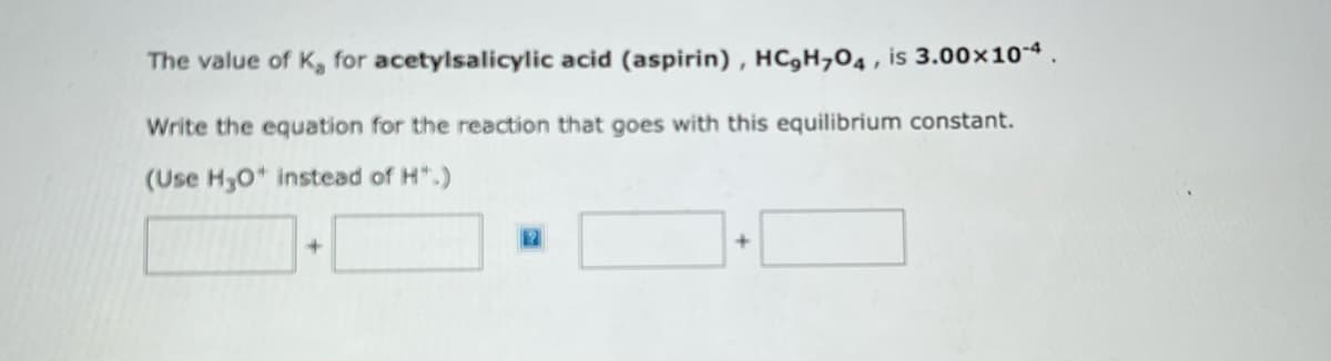 The value of K, for acetylsalicylic acid (aspirin), HC,H,O4, is 3.00×10-4
Write the equation for the reaction that goes with this equilibrium constant.
(Use H3O+ instead of H*.)
+
+
