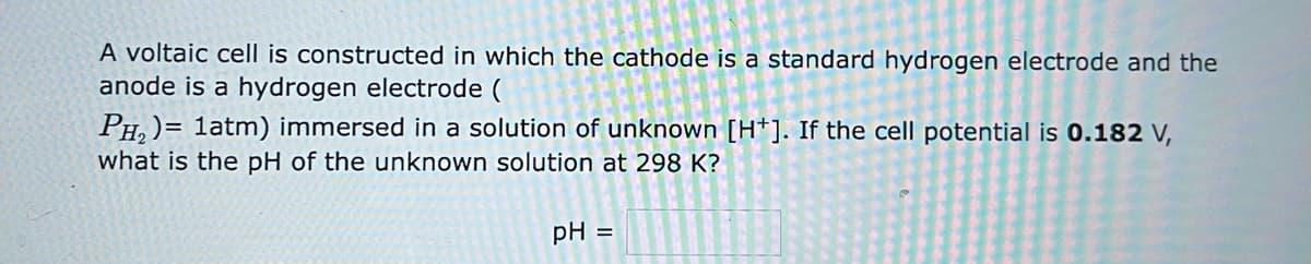 A voltaic cell is constructed in which the cathode is a standard hydrogen electrode and the
anode is a hydrogen electrode (
PH₂) = 1atm) immersed in a solution of unknown [H*]. If the cell potential is 0.182 V,
what is the pH of the unknown solution at 298 K?
pH =
20