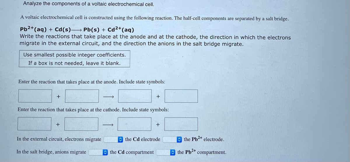 Analyze the components of a voltaic electrochemical cell.
A voltaic electrochemical cell is constructed using the following reaction. The half-cell components are separated by a salt bridge.
Pb²+ (aq) + Cd(s)→→→→ Pb(s) + Cd²+ (aq)
Write the reactions that take place at the anode and at the cathode, the direction in which the electrons
migrate in the external circuit, and the direction the anions in the salt bridge migrate.
Use smallest possible integer coefficients.
If a box is not needed, leave it blank.
Enter the reaction that takes place at the anode. Include state symbols:
+
Enter the reaction that takes place at the cathode. Include state symbols:
+
In the external circuit, electrons migrate
In the salt bridge, anions migrate
+
the Cd compartment
+
the Cd electrode
the Pb²+ electrode.
the Pb2+ compartment.