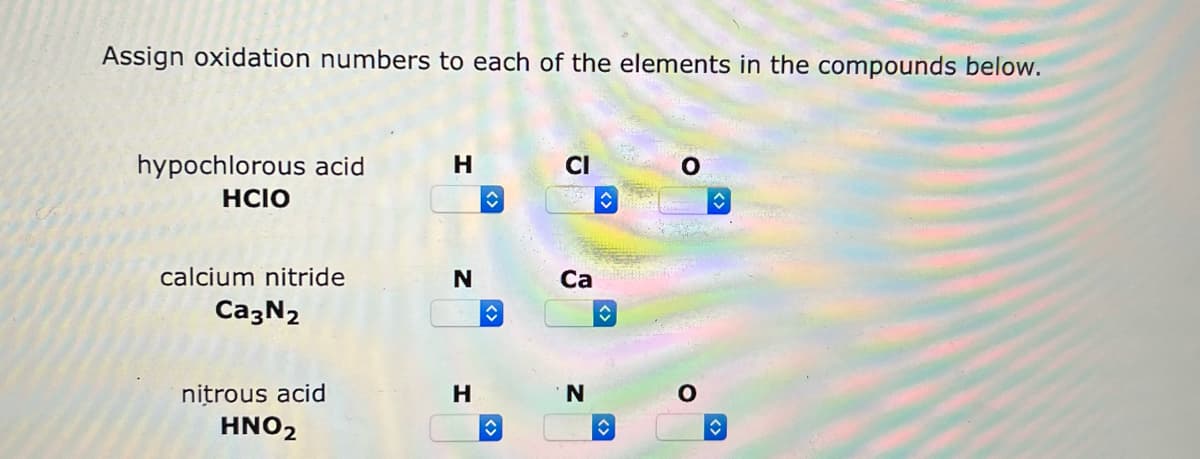 Assign oxidation numbers to each of the elements in the compounds below.
hypochlorous acid
HCIO
calcium nitride
Ca3N2
nitrous acid
HNO2
N
H
↑
î
CI
Ca
N
O
O