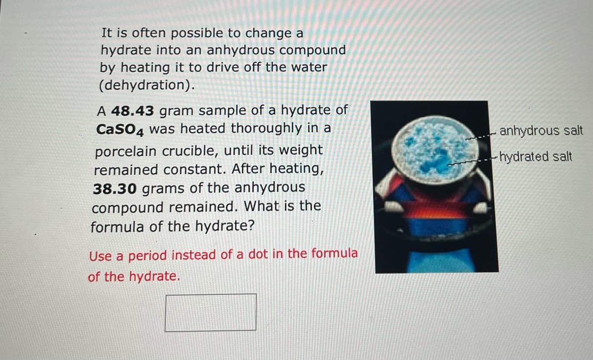 It is often possible to change a
hydrate into an anhydrous compound
by heating it to drive off the water
(dehydration).
A 48.43 gram sample of a hydrate of
CaSO4 was heated thoroughly in a
porcelain crucible, until its weight
remained constant. After heating,
38.30 grams of the anhydrous
compound remained. What is the
formula of the hydrate?
Use a period instead of a dot in the formula
of the hydrate.
anhydrous salt
--hydrated salt