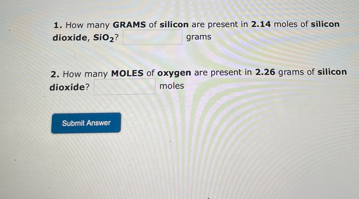 1. How many GRAMS of silicon are present in 2.14 moles of silicon
dioxide, SiO2?
grams
2. How many MOLES of oxygen are present in 2.26 grams of silicon
dioxide?
moles
Submit Answer