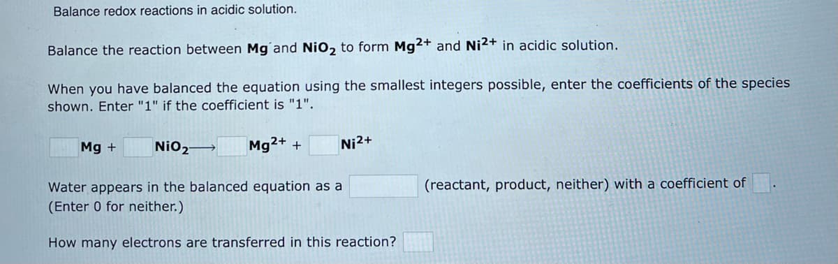 Balance redox reactions in acidic solution.
Balance the reaction between Mg and NiO₂ to form Mg2+ and Ni2+ in acidic solution.
When you have balanced the equation using the smallest integers possible, enter the coefficients of the species
shown. Enter "1" if the coefficient is "1".
NiO₂→→→ Mg2+ +
Water appears in the balanced equation a
(Enter 0 for neither.)
How many electrons are transferred in this reaction?
Mg +
Ni²+
(reactant, product, neither) with a coefficient of