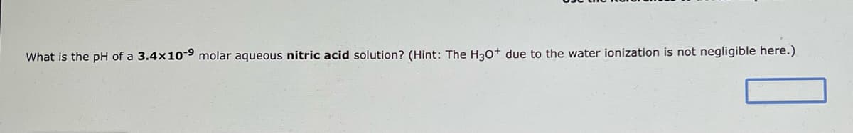 What is the pH of a 3.4x10-9 molar aqueous nitric acid solution? (Hint: The H3O+ due to the water ionization is not negligible here.)