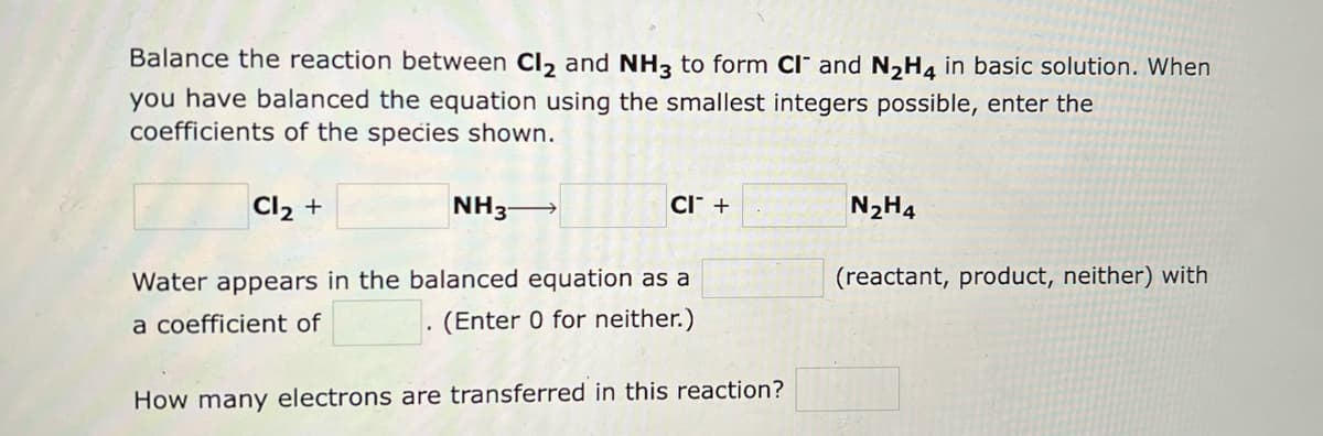Balance the reaction between Cl₂ and NH3 to form CI and N₂H4 in basic solution. When
you have balanced the equation using the smallest integers possible, enter the
coefficients of the species shown.
Cl₂ +
CI +
NH3-
Water appears in the balanced equation as a
a coefficient of
(Enter 0 for neither.)
How many electrons are transferred in this reaction?
N₂H4
(reactant, product, neither) with