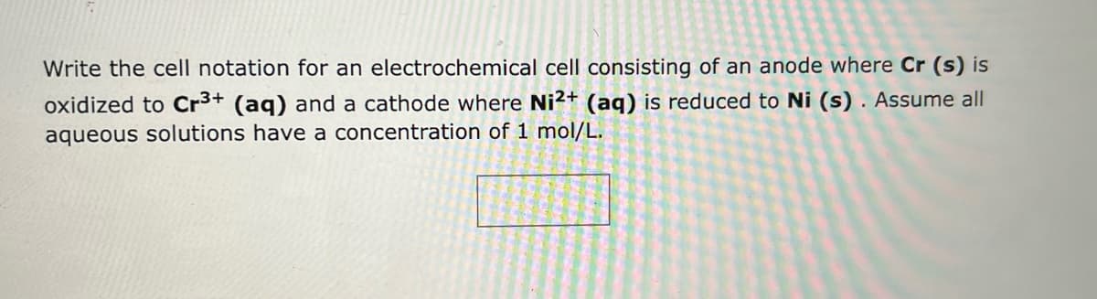 Write the cell notation for an electrochemical cell consisting of an anode where Cr (s) is
oxidized to Cr³+ (aq) and a cathode where Ni2+ (aq) is reduced to Ni (s). Assume all
aqueous solutions have a concentration of 1 mol/L.