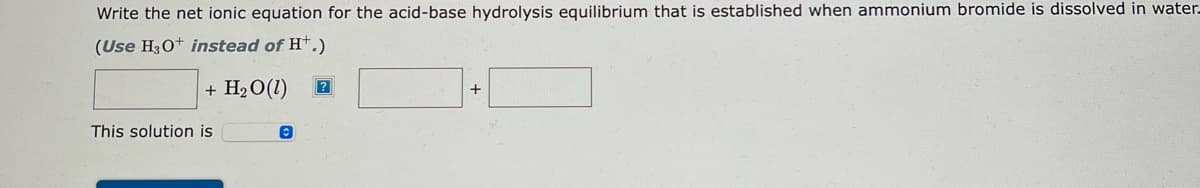 Write the net ionic equation for the acid-base hydrolysis equilibrium that is established when ammonium bromide is dissolved in water.
(Use H3O+ instead of H+.)
+ H₂O(1) ?
This solution is
©
+
