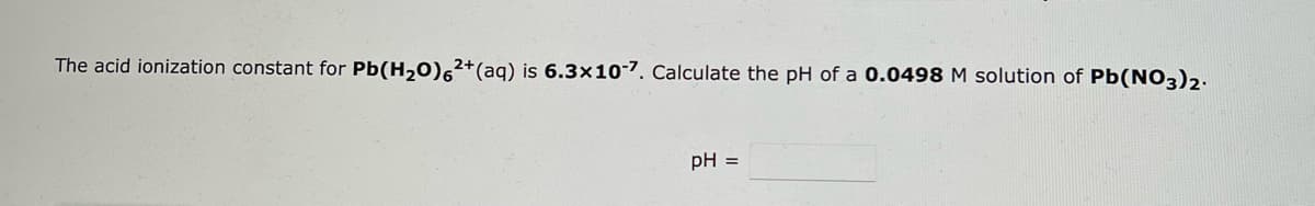 The acid ionization constant for Pb(H₂O)62+ (aq) is 6.3x10-7. Calculate the pH of a 0.0498 M solution of Pb(NO3)2.
pH =