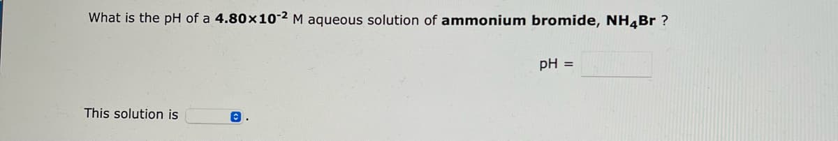 What is the pH of a 4.80x10-2 M aqueous solution of ammonium bromide, NH4Br?
This solution is
C
pH =