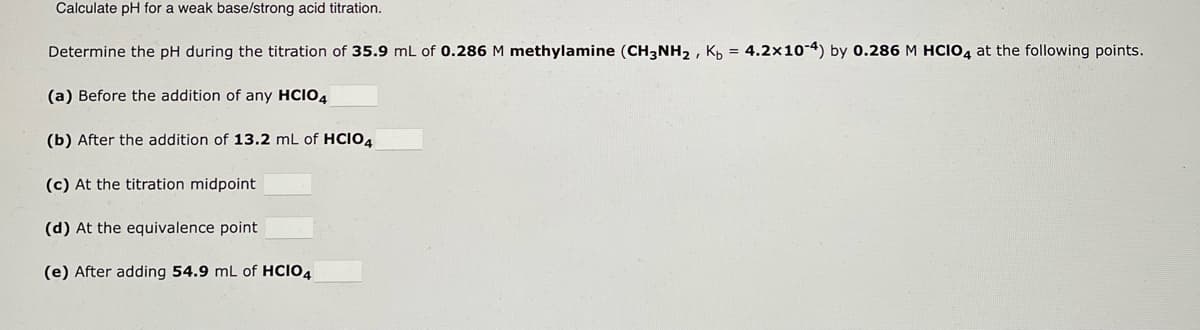 Calculate pH for a weak base/strong acid titration.
Determine the pH during the titration of 35.9 mL of 0.286 M methylamine (CH3NH₂, Kp = 4.2x10-4) by 0.286 M HCIO4 at the following points.
(a) Before the addition of any HCIO4
(b) After the addition of 13.2 mL of HCIO4
(c) At the titration midpoint
(d) At the equivalence point
(e) After adding 54.9 mL of HCIO4