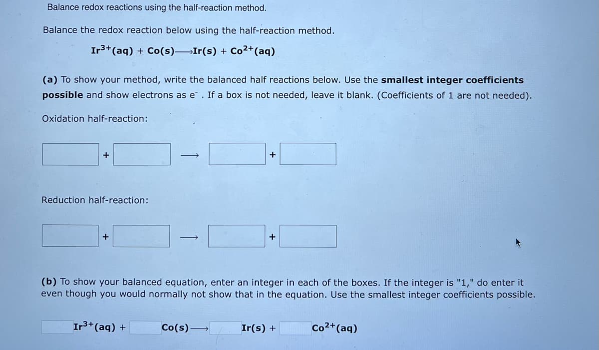 Balance redox reactions using the half-reaction method.
Balance the redox reaction below using the half-reaction method.
Ir³+ (aq) + Co(s) Ir(s) + Co²+ (aq)
(a) To show your method, write the balanced half reactions below. Use the smallest integer coefficients
possible and show electrons as e. If a box is not needed, leave it blank. (Coefficients of 1 are not needed).
Oxidation half-reaction:
+
Reduction half-reaction:
+
-
Ir³+ (aq) +
→
+
(b) To show your balanced equation, enter an integer in each of the boxes. If the integer is "1," do enter it
even though you would normally not show that in the equation. Use the smallest integer coefficients possible.
Co(s)→
+
Ir(s) +
Co2+ (aq)