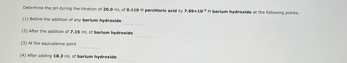 Determine the pH during the titration of 20.0 mL of 0.110 M perchloric acid by 7.69x10-2 M barium hydroxide at the following points:
(1) Before the addition of any barium hydroxide
(2) After the addition of 7.15 mL of barium hydroxide
(3) At the equivalence point
(4) After adding 18.3 mL of barium hydroxide