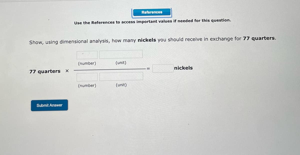 References
Use the References to access important values if needed for this question.
Show, using dimensional analysis, how many nickels you should receive in exchange for 77 quarters.
(number)
(unit)
77 quarters x
nickels
(number)
(unit)
Submit Answer