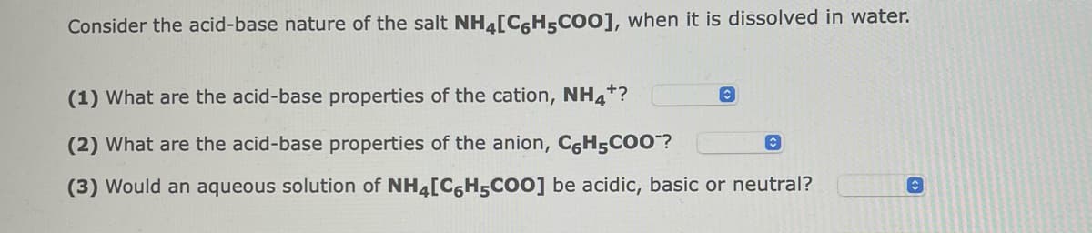 Consider the acid-base nature of the salt NH4[C6H5COO], when it is dissolved in water.
(1) What are the acid-base properties of the cation, NH4+?
(2) What are the acid-base properties of the anion, C6H5COO™?
(3) Would an aqueous solution of NH4[C6H5COO] be acidic, basic or neutral?
C
◊