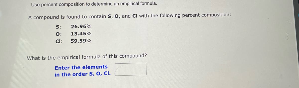 Use percent composition to determine an empirical formula.
A compound is found to contain S, O, and CI with the following percent composition:
S:
26.96%
O:
13.45%
CI:
59.59%
What is the empirical formula of this compound?
Enter the elements
in the order S, O, CI.