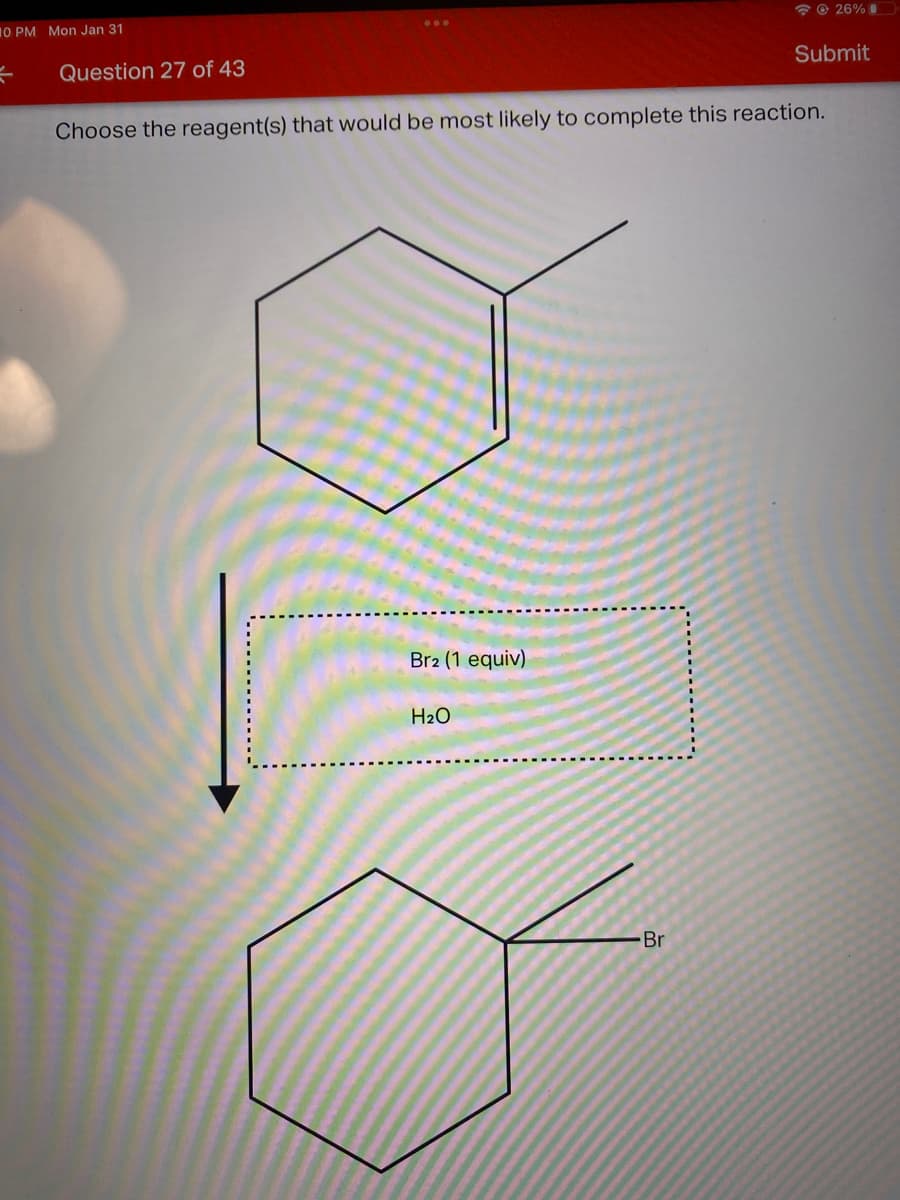 * © 26% I
10 PM Mon Jan 31
...
Question 27 of 43
Submit
Choose the reagent(s) that would be most likely to complete this reaction.
Br2 (1 equiv)
H2O
Br
