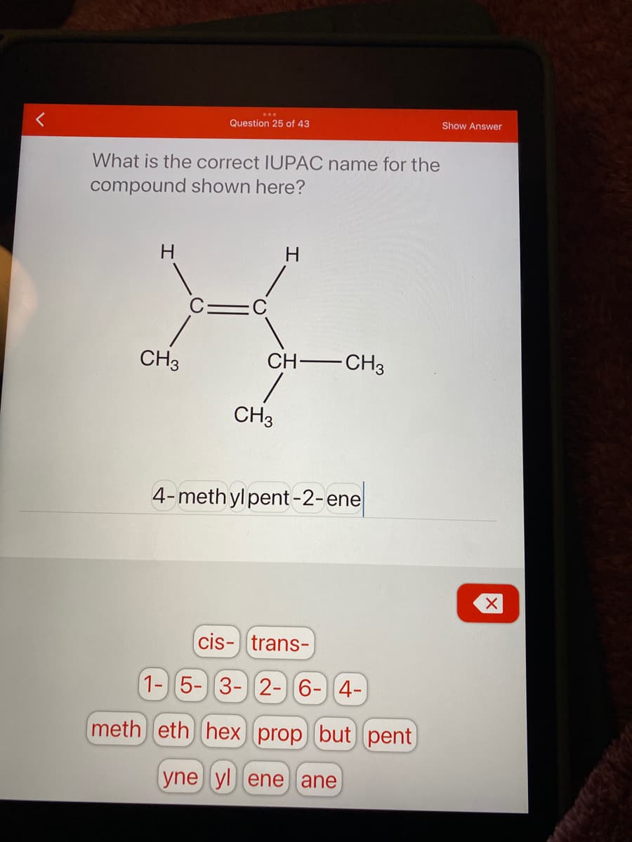 Question 25 of 43
Show Answer
What is the correct IUPAC name for the
compound shown here?
H.
CH3
CH CH3
CH3
4-meth yl pent-2-ene
cis- trans-
1-5-3- 2-6- 4-
meth eth hex prop but pent
yne yl ene ane
