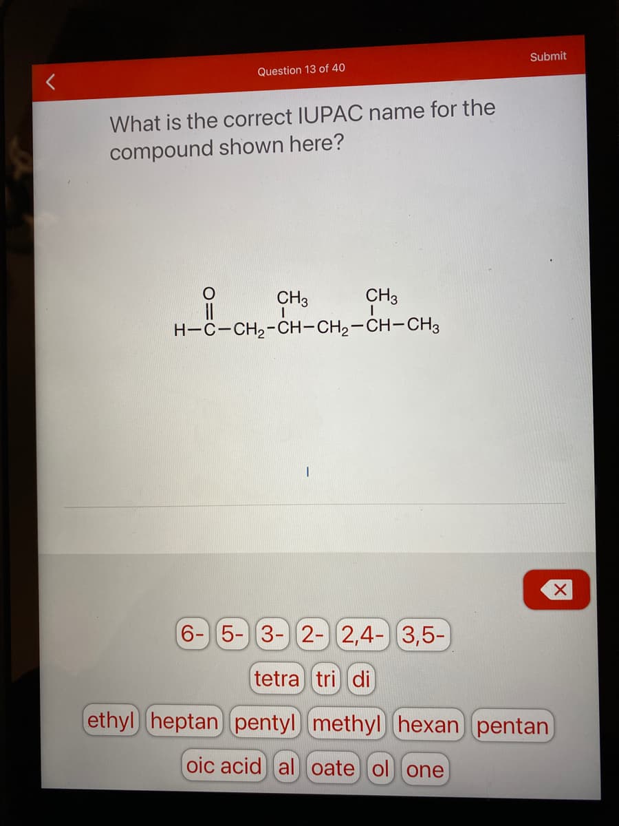 Submit
Question 13 of 40
What is the correct IUPAC name for the
compound shown here?
CH3
CH3
H-C-CH2-CH-CH2-CH-CH3
6-5- 3- 2-)(2,4-) 3,5-)
tetra tri di
ethyl heptan pentyl methyl hexan pentan
oic acid al oate ol one
