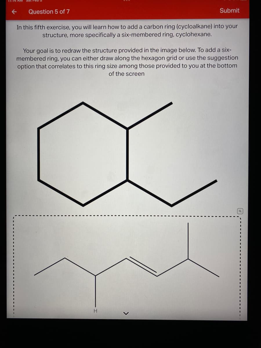 Question 5 of 7
Submit
In this fifth exercise, you will learn how to add a carbon ring (cycloalkane) into your
structure, more specifically a six-membered ring, cyclohexane.
Your goal is to redraw the structure provided in the image below. To add a six-
membered ring, you can either draw along the hexagon grid or use the suggestion
option that correlates to this ring size among those provided to you at the bottom
of the screen
>
